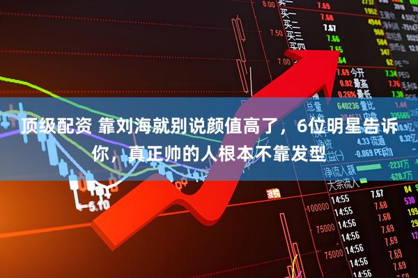 顶级配资 靠刘海就别说颜值高了，6位明星告诉你，真正帅的人根本不靠发型