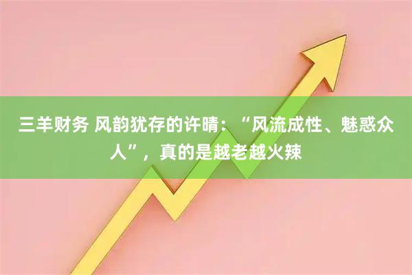 三羊财务 风韵犹存的许晴：“风流成性、魅惑众人”，真的是越老越火辣