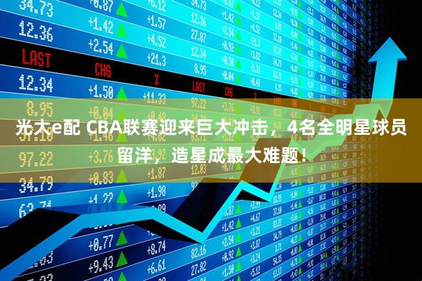 光大e配 CBA联赛迎来巨大冲击,4名全明星球员留洋,造星成最大难题!