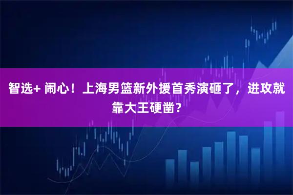 智选+ 闹心！上海男篮新外援首秀演砸了，进攻就靠大王硬凿？