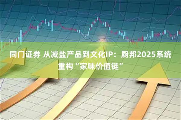 同门证券 从减盐产品到文化IP：厨邦2025系统重构“家味价值链”