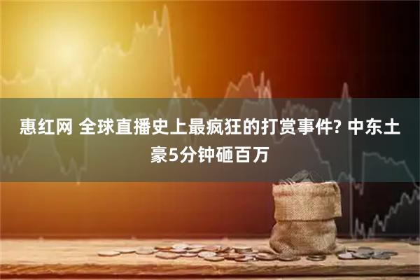 惠红网 全球直播史上最疯狂的打赏事件? 中东土豪5分钟砸百万