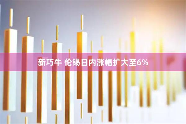 新巧牛 伦锡日内涨幅扩大至6%