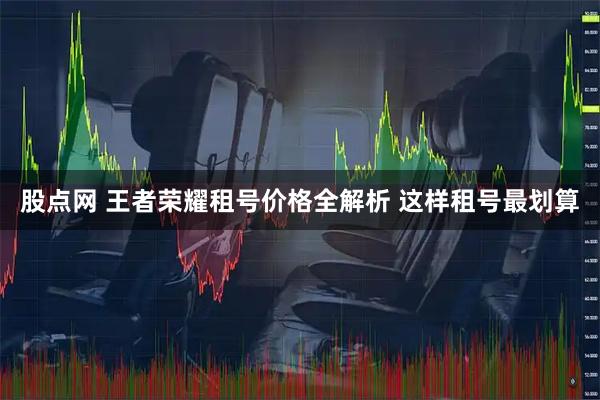 股点网 王者荣耀租号价格全解析 这样租号最划算