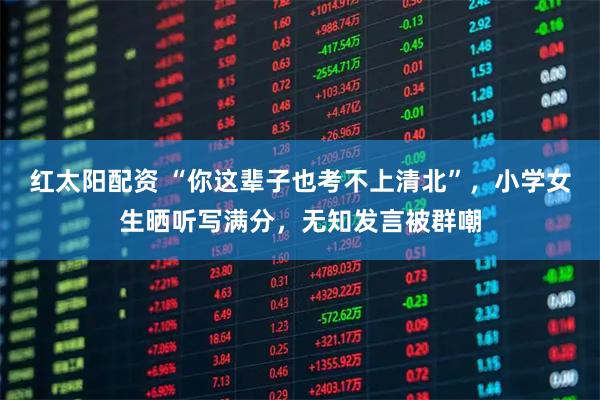 红太阳配资 “你这辈子也考不上清北”,小学女生晒听写满分,无知发言被群嘲